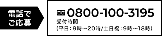 電話でご応募 0800-100-3195　受付時間　平日9時〜20時/土日祝9時〜18時